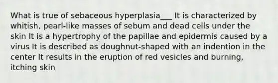 What is true of sebaceous hyperplasia___ It is characterized by whitish, pearl-like masses of sebum and dead cells under the skin It is a hypertrophy of the papillae and epidermis caused by a virus It is described as doughnut-shaped with an indention in the center It results in the eruption of red vesicles and burning, itching skin