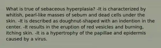 What is true of sebaceous hyperplasia? -It is characterized by whitish, pearl-like masses of sebum and dead cells under the skin. -It is described as doughnut-shaped with an indention in the center. -It results in the eruption of red vesicles and burning, itching skin. -It is a hypertrophy of the papillae and epidermis caused by a virus.