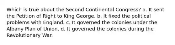 Which is true about the Second Continental Congress? a. It sent the Petition of Right to King George. b. It fixed the political problems with England. c. It governed the colonies under the Albany Plan of Union. d. It governed the colonies during the Revolutionary War.