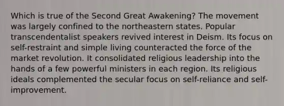 Which is true of the Second Great Awakening? The movement was largely confined to the northeastern states. Popular transcendentalist speakers revived interest in Deism. Its focus on self-restraint and simple living counteracted the force of the market revolution. It consolidated religious leadership into the hands of a few powerful ministers in each region. Its religious ideals complemented the secular focus on self-reliance and self-improvement.