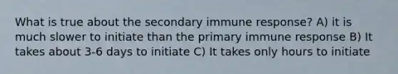 What is true about the secondary immune response? A) it is much slower to initiate than the primary immune response B) It takes about 3-6 days to initiate C) It takes only hours to initiate