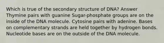 Which is true of the secondary structure of DNA? Answer Thymine pairs with guanine Sugar-phosphate groups are on the inside of the DNA molecule. Cytosine pairs with adenine. Bases on complementary strands are held together by hydrogen bonds. Nucleotide bases are on the outside of the DNA molecule.