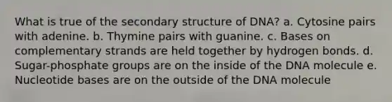 What is true of the secondary structure of DNA? a. Cytosine pairs with adenine. b. Thymine pairs with guanine. c. Bases on complementary strands are held together by hydrogen bonds. d. Sugar-phosphate groups are on the inside of the DNA molecule e. Nucleotide bases are on the outside of the DNA molecule