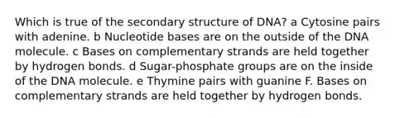 Which is true of the secondary structure of DNA? a Cytosine pairs with adenine. b Nucleotide bases are on the outside of the DNA molecule. c Bases on complementary strands are held together by hydrogen bonds. d Sugar-phosphate groups are on the inside of the DNA molecule. e Thymine pairs with guanine F. Bases on complementary strands are held together by hydrogen bonds.