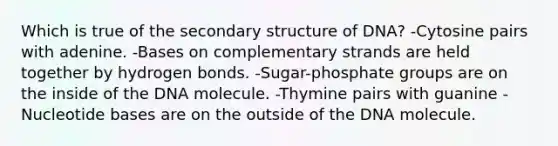 Which is true of the secondary structure of DNA? -Cytosine pairs with adenine. -Bases on complementary strands are held together by hydrogen bonds. -Sugar-phosphate groups are on the inside of the DNA molecule. -Thymine pairs with guanine -Nucleotide bases are on the outside of the DNA molecule.