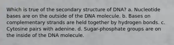 Which is true of the <a href='https://www.questionai.com/knowledge/kRddrCuqpV-secondary-structure' class='anchor-knowledge'>secondary structure</a> of DNA? a. Nucleotide bases are on the outside of the DNA molecule. b. Bases on complementary strands are held together by hydrogen bonds. c. Cytosine pairs with adenine. d. Sugar-phosphate groups are on the inside of the DNA molecule.