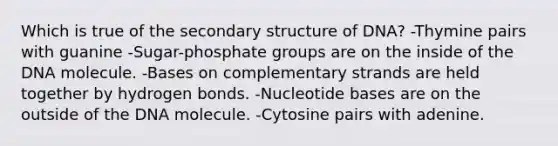 Which is true of the <a href='https://www.questionai.com/knowledge/kRddrCuqpV-secondary-structure' class='anchor-knowledge'>secondary structure</a> of DNA? -Thymine pairs with guanine -Sugar-phosphate groups are on the inside of the DNA molecule. -Bases on complementary strands are held together by hydrogen bonds. -Nucleotide bases are on the outside of the DNA molecule. -Cytosine pairs with adenine.