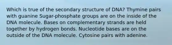 Which is true of the <a href='https://www.questionai.com/knowledge/kRddrCuqpV-secondary-structure' class='anchor-knowledge'>secondary structure</a> of DNA? Thymine pairs with guanine Sugar-phosphate groups are on the inside of the DNA molecule. Bases on complementary strands are held together by hydrogen bonds. Nucleotide bases are on the outside of the DNA molecule. Cytosine pairs with adenine.