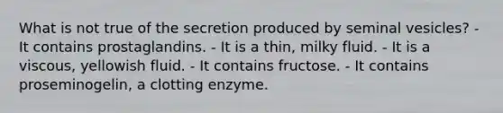 What is not true of the secretion produced by seminal vesicles? - It contains prostaglandins. - It is a thin, milky fluid. - It is a viscous, yellowish fluid. - It contains fructose. - It contains proseminogelin, a clotting enzyme.