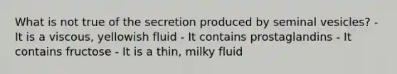 What is not true of the secretion produced by seminal vesicles? - It is a viscous, yellowish fluid - It contains prostaglandins - It contains fructose - It is a thin, milky fluid