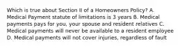 Which is true about Section II of a Homeowners Policy? A. Medical Payment statute of limitations is 3 years B. Medical payments pays for you, your spouse and resident relatives C. Medical payments will never be available to a resident employee D. Medical payments will not cover injuries, regardless of fault