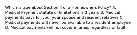 Which is true about Section II of a Homeowners Policy? A. Medical Payment statute of limitations is 3 years B. Medical payments pays for you, your spouse and resident relatives C. Medical payments will never be available to a resident employee D. Medical payments will not cover injuries, regardless of fault