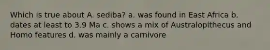 Which is true about A. sediba? a. was found in East Africa b. dates at least to 3.9 Ma c. shows a mix of Australopithecus and Homo features d. was mainly a carnivore