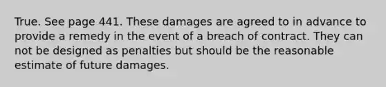 True. See page 441. These damages are agreed to in advance to provide a remedy in the event of a breach of contract. They can not be designed as penalties but should be the reasonable estimate of future damages.