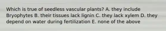 Which is true of seedless vascular plants? A. they include Bryophytes B. their tissues lack lignin C. they lack xylem D. they depend on water during fertilization E. none of the above