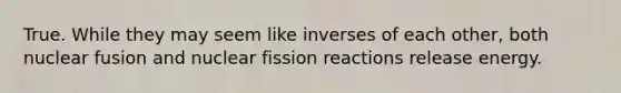 True. While they may seem like inverses of each other, both nuclear fusion and nuclear fission reactions release energy.