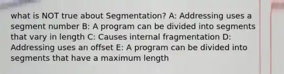 what is NOT true about Segmentation? A: Addressing uses a segment number B: A program can be divided into segments that vary in length C: Causes internal fragmentation D: Addressing uses an offset E: A program can be divided into segments that have a maximum length