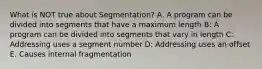 What is NOT true about Segmentation? A. A program can be divided into segments that have a maximum length B: A program can be divided into segments that vary in length C: Addressing uses a segment number D: Addressing uses an offset E. Causes internal fragmentation