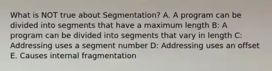 What is NOT true about Segmentation? A. A program can be divided into segments that have a maximum length B: A program can be divided into segments that vary in length C: Addressing uses a segment number D: Addressing uses an offset E. Causes internal fragmentation