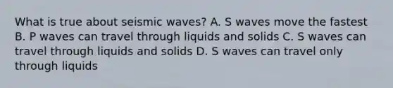 What is true about seismic waves? A. S waves move the fastest B. P waves can travel through liquids and solids C. S waves can travel through liquids and solids D. S waves can travel only through liquids