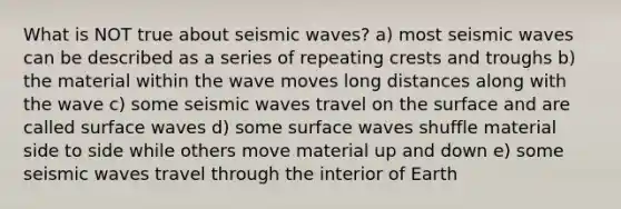 What is NOT true about seismic waves? a) most seismic waves can be described as a series of repeating crests and troughs b) the material within the wave moves long distances along with the wave c) some seismic waves travel on the surface and are called surface waves d) some surface waves shuffle material side to side while others move material up and down e) some seismic waves travel through the interior of Earth