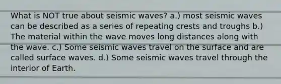 What is NOT true about seismic waves? a.) most seismic waves can be described as a series of repeating crests and troughs b.) The material within the wave moves long distances along with the wave. c.) Some seismic waves travel on the surface and are called surface waves. d.) Some seismic waves travel through the interior of Earth.