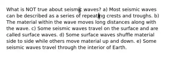 What is NOT true about seismic waves? a) Most seismic waves can be described as a series of repeating crests and troughs. b) The material within the wave moves long distances along with the wave. c) Some seismic waves travel on the surface and are called surface waves. d) Some surface waves shuffle material side to side while others move material up and down. e) Some seismic waves travel through the interior of Earth.