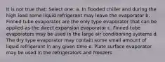 It is not true that: Select one: a. In flooded chiller and during the high load some liquid refrigerant may leave the evaporator b. Finned tube evaporator are the only type evaporator that can be applied as the direct expansion evaporator c. Finned tube evaporators may be used in the large air conditioning systems d. The dry type evaporator may contain some small amount of liquid refrigerant in any given time e. Plate surface evaporator may be used in the refrigerators and freezers