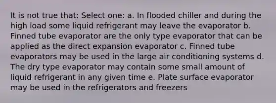 It is not true that: Select one: a. In flooded chiller and during the high load some liquid refrigerant may leave the evaporator b. Finned tube evaporator are the only type evaporator that can be applied as the direct expansion evaporator c. Finned tube evaporators may be used in the large air conditioning systems d. The dry type evaporator may contain some small amount of liquid refrigerant in any given time e. Plate surface evaporator may be used in the refrigerators and freezers