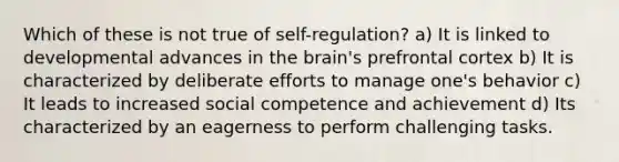 Which of these is not true of self-regulation? a) It is linked to developmental advances in the brain's prefrontal cortex b) It is characterized by deliberate efforts to manage one's behavior c) It leads to increased social competence and achievement d) Its characterized by an eagerness to perform challenging tasks.