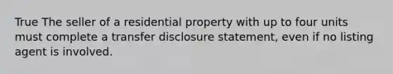 True The seller of a residential property with up to four units must complete a transfer disclosure statement, even if no listing agent is involved.