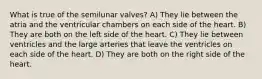 What is true of the semilunar valves? A) They lie between the atria and the ventricular chambers on each side of the heart. B) They are both on the left side of the heart. C) They lie between ventricles and the large arteries that leave the ventricles on each side of the heart. D) They are both on the right side of the heart.