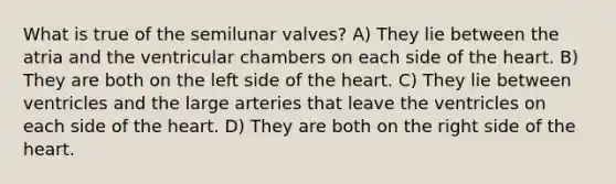 What is true of the semilunar valves? A) They lie between the atria and the ventricular chambers on each side of the heart. B) They are both on the left side of the heart. C) They lie between ventricles and the large arteries that leave the ventricles on each side of the heart. D) They are both on the right side of the heart.