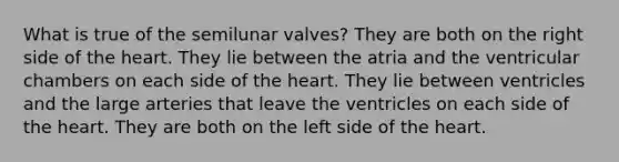 What is true of the semilunar valves? They are both on the right side of the heart. They lie between the atria and the ventricular chambers on each side of the heart. They lie between ventricles and the large arteries that leave the ventricles on each side of the heart. They are both on the left side of the heart.