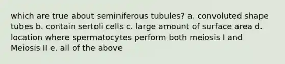 which are true about seminiferous tubules? a. convoluted shape tubes b. contain sertoli cells c. large amount of surface area d. location where spermatocytes perform both meiosis I and Meiosis II e. all of the above