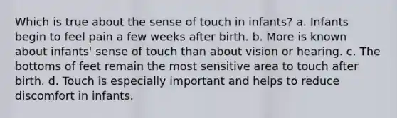 Which is true about the sense of touch in infants? a. Infants begin to feel pain a few weeks after birth. b. More is known about infants' sense of touch than about vision or hearing. c. The bottoms of feet remain the most sensitive area to touch after birth. d. Touch is especially important and helps to reduce discomfort in infants.