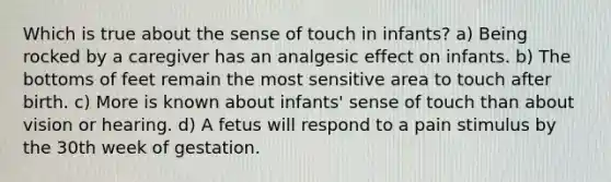 Which is true about the sense of touch in infants? a) Being rocked by a caregiver has an analgesic effect on infants. b) The bottoms of feet remain the most sensitive area to touch after birth. c) More is known about infants' sense of touch than about vision or hearing. d) A fetus will respond to a pain stimulus by the 30th week of gestation.