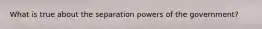 What is true about the separation powers of the government?