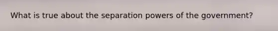 What is true about the separation powers of the government?