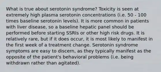 What is true about serotonin syndrome? Toxicity is seen at extremely high plasma serotonin concentrations (i.e. 50 - 100 times baseline serotonin levels). It is more common in patients with liver disease, so a baseline hepatic panel should be performed before starting SSRIs or other high risk drugs. It is relatively rare, but if it does occur, it is most likely to manifest in the first week of a treatment change. Serotonin syndrome symptoms are easy to discern, as they typically manifest as the opposite of the patient's behavioral problems (i.e. being withdrawn rather than agitated).