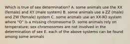 Which is true of sex determination? A. some animals use the XX (female) and XY (male system) B. some animals use a ZZ (male) and ZW (female) system C. some animals use an XX-XO system where "O" is a missing chromosome D. some animals rely on temperature; sex chromosomes are not involved in the determination of sex E. each of the above systems can be found among some animals