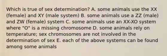 Which is true of sex determination? A. some animals use the XX (female) and XY (male system) B. some animals use a ZZ (male) and ZW (female) system C. some animals use an XX-XO system where "O" is a missing chromosome D. some animals rely on temperature; sex chromosomes are not involved in the determination of sex E. each of the above systems can be found among some animals