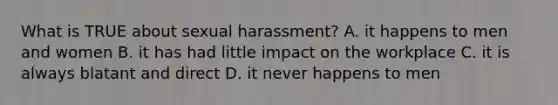 What is TRUE about sexual harassment? A. it happens to men and women B. it has had little impact on the workplace C. it is always blatant and direct D. it never happens to men