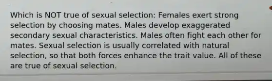 Which is NOT true of sexual selection: Females exert strong selection by choosing mates. Males develop exaggerated secondary sexual characteristics. Males often fight each other for mates. Sexual selection is usually correlated with natural selection, so that both forces enhance the trait value. All of these are true of sexual selection.