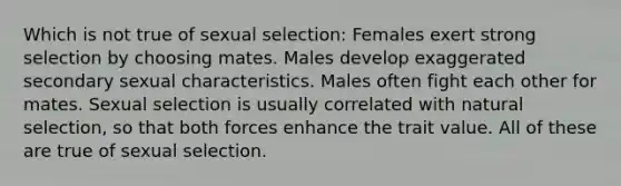 Which is not true of sexual selection: Females exert strong selection by choosing mates. Males develop exaggerated secondary sexual characteristics. Males often fight each other for mates. Sexual selection is usually correlated with natural selection, so that both forces enhance the trait value. All of these are true of sexual selection.