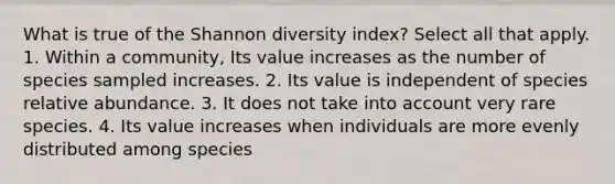 What is true of the Shannon diversity index? Select all that apply. 1. Within a community, Its value increases as the number of species sampled increases. 2. Its value is independent of species relative abundance. 3. It does not take into account very rare species. 4. Its value increases when individuals are more evenly distributed among species