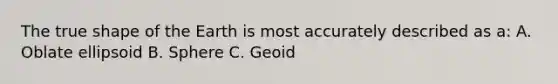 The true shape of the Earth is most accurately described as a: A. Oblate ellipsoid B. Sphere C. Geoid