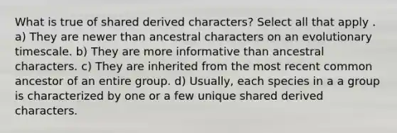 What is true of shared derived characters? Select all that apply . a) They are newer than ancestral characters on an evolutionary timescale. b) They are more informative than ancestral characters. c) They are inherited from the most recent common ancestor of an entire group. d) Usually, each species in a a group is characterized by one or a few unique shared derived characters.