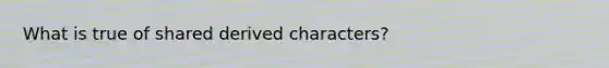 What is true of shared derived characters?