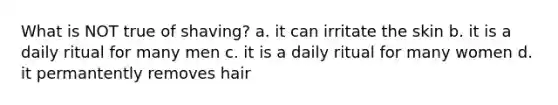 What is NOT true of shaving? a. it can irritate the skin b. it is a daily ritual for many men c. it is a daily ritual for many women d. it permantently removes hair